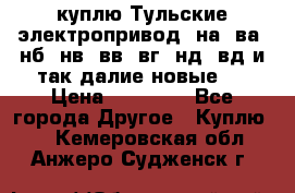 куплю Тульские электропривод  на, ва, нб, нв, вв, вг, нд, вд и так далие новые   › Цена ­ 85 500 - Все города Другое » Куплю   . Кемеровская обл.,Анжеро-Судженск г.